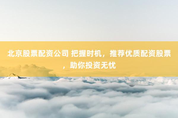 北京股票配资公司 把握时机，推荐优质配资股票，助你投资无忧
