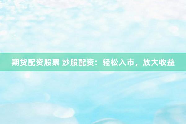 期货配资股票 炒股配资：轻松入市，放大收益