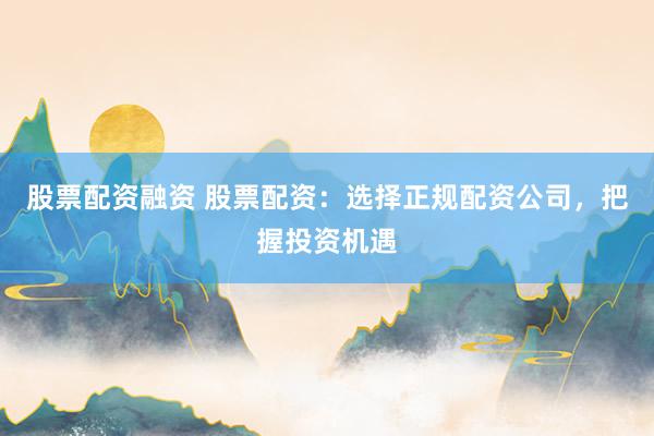 股票配资融资 股票配资：选择正规配资公司，把握投资机遇